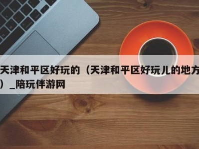 天津和平区好玩的(天津和平区好玩儿的地方)_陪玩伴游网