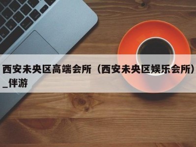 西安未央区高端会所(西安未央区娱乐会所)_伴游