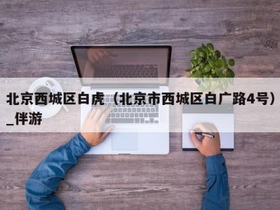 北京西城区白虎(北京市西城区白广路4号)_伴游