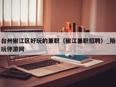 台州椒江区好玩的兼职(椒江兼职招聘)_陪玩伴游网