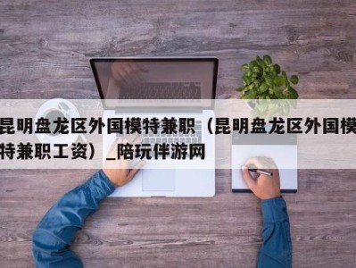 昆明盘龙区外国模特兼职(昆明盘龙区外国模特兼职工资)_陪玩伴游网