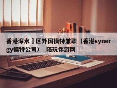 香港深水埗区外国模特兼职(香港synergy模特公司)_陪玩伴游网