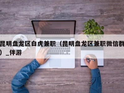 昆明盘龙区白虎兼职(昆明盘龙区兼职微信群)_伴游