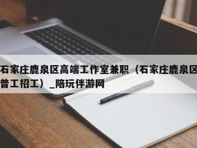 石家庄鹿泉区高端工作室兼职(石家庄鹿泉区普工招工)_陪玩伴游网