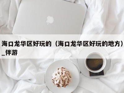 海口龙华区好玩的(海口龙华区好玩的地方)_伴游
