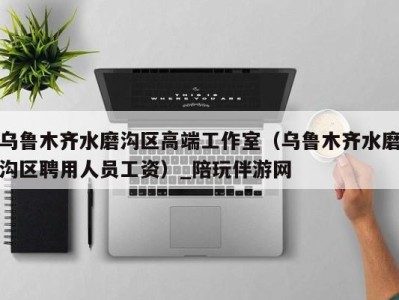 乌鲁木齐水磨沟区高端工作室(乌鲁木齐水磨沟区聘用人员工资)_陪玩伴游网