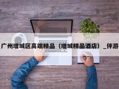 广州增城区高端精品(增城精品酒店)_伴游