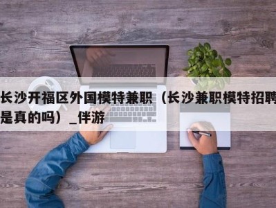 长沙开福区外国模特兼职(长沙兼职模特招聘是真的吗)_伴游
