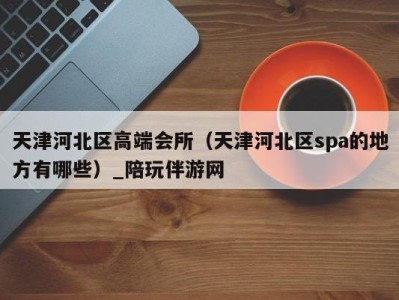 天津河北区高端会所(天津河北区spa的地方有哪些)_陪玩伴游网