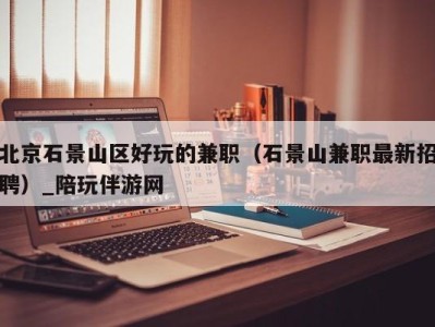 北京石景山区好玩的兼职(石景山兼职最新招聘)_陪玩伴游网