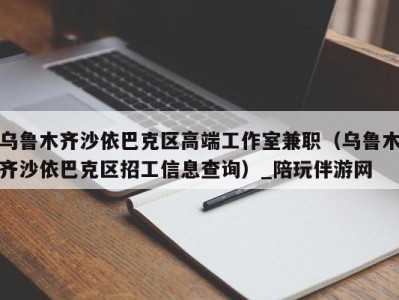 乌鲁木齐沙依巴克区高端工作室兼职(乌鲁木齐沙依巴克区招工信息查询)_陪玩伴游网
