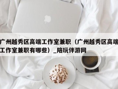 广州越秀区高端工作室兼职(广州越秀区高端工作室兼职有哪些)_陪玩伴游网