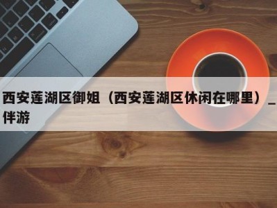 西安莲湖区御姐(西安莲湖区休闲在哪里)_伴游