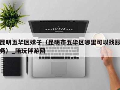 昆明五华区妹子（昆明市五华区哪里可以找服务）_陪玩伴游网