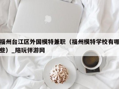 福州台江区外国模特兼职(福州模特学校有哪些)_陪玩伴游网