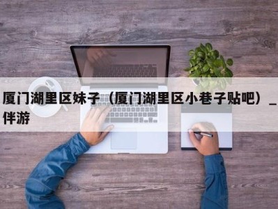 厦门湖里区妹子(厦门湖里区小巷子贴吧)_伴游