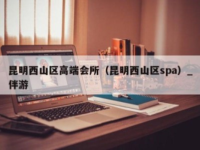 昆明西山区高端会所(昆明西山区spa)_伴游