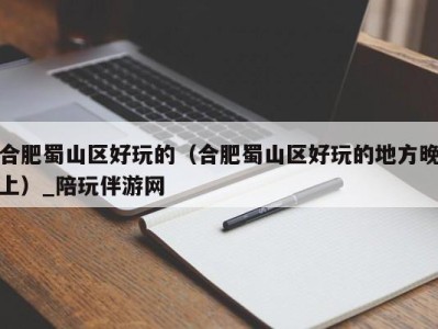 合肥蜀山区好玩的(合肥蜀山区好玩的地方晚上)_陪玩伴游网