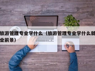 旅游管理专业学什么(旅游管理专业学什么就业前景)