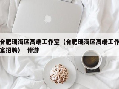 合肥瑶海区高端工作室(合肥瑶海区高端工作室招聘)_伴游