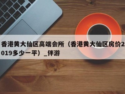 香港黄大仙区高端会所(香港黄大仙区房价2019多少一平)_伴游