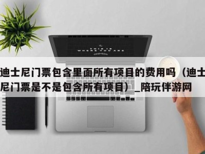 迪士尼门票包含里面所有项目的费用吗(迪士尼门票是不是包含所有项目)_陪玩伴游网