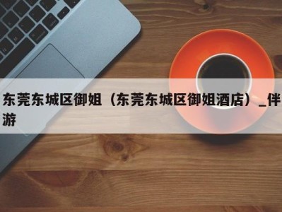 东莞东城区御姐(东莞东城区御姐酒店)_伴游