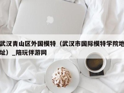 武汉青山区外国模特(武汉市国际模特学院地址)_陪玩伴游网