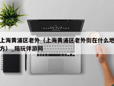 上海黄浦区老外(上海黄浦区老外街在什么地方)_陪玩伴游网
