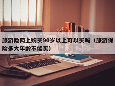 旅游险网上购买90岁以上可以买吗(旅游保险多大年龄不能买)