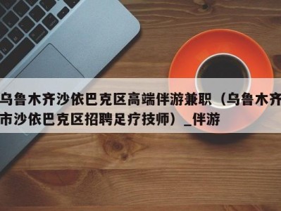 乌鲁木齐沙依巴克区高端伴游兼职(乌鲁木齐市沙依巴克区招聘足疗技师)_伴游