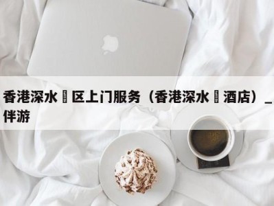香港深水埗区上门服务(香港深水埗酒店)_伴游