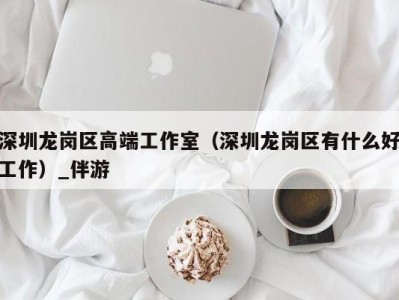 深圳龙岗区高端工作室(深圳龙岗区有什么好工作)_伴游
