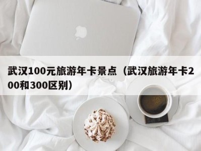 武汉100元旅游年卡景点(武汉旅游年卡200和300区别)