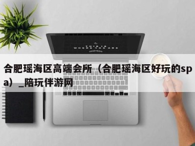 合肥瑶海区高端会所(合肥瑶海区好玩的spa)_陪玩伴游网