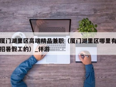 厦门湖里区高端精品兼职(厦门湖里区哪里有招暑假工的)_伴游