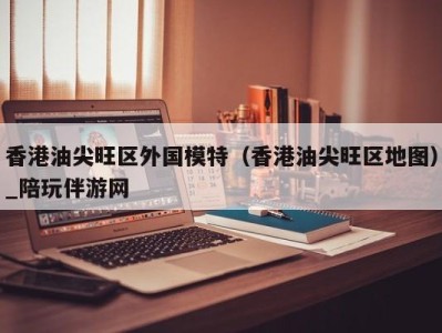 香港油尖旺区外国模特(香港油尖旺区地图)_陪玩伴游网