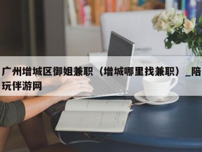 广州增城区御姐兼职(增城哪里找兼职)_陪玩伴游网