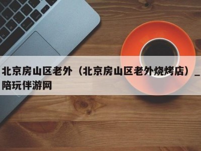 北京房山区老外(北京房山区老外烧烤店)_陪玩伴游网