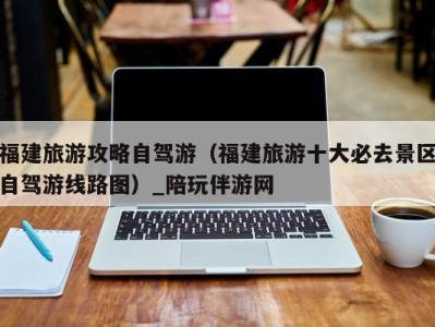 福建旅游攻略自驾游(福建旅游十大必去景区自驾游线路图)_陪玩伴游网