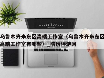 乌鲁木齐米东区高端工作室(乌鲁木齐米东区高端工作室有哪些)_陪玩伴游网