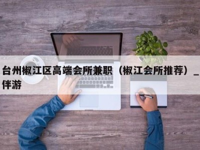 台州椒江区高端会所兼职(椒江会所推荐)_伴游