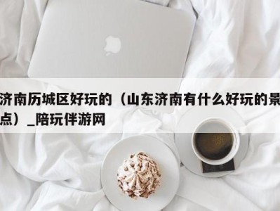 济南历城区好玩的(山东济南有什么好玩的景点)_陪玩伴游网