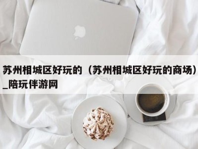 苏州相城区好玩的(苏州相城区好玩的商场)_陪玩伴游网