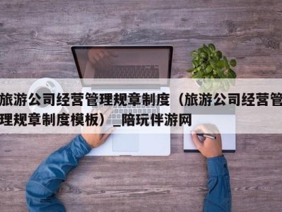 旅游公司经营管理规章制度(旅游公司经营管理规章制度模板)_陪玩伴游网