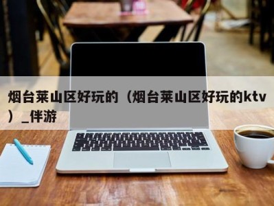 烟台莱山区好玩的(烟台莱山区好玩的ktv)_伴游
