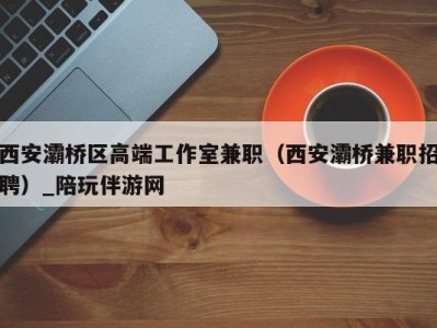 西安灞桥区高端工作室兼职(西安灞桥兼职招聘)_陪玩伴游网