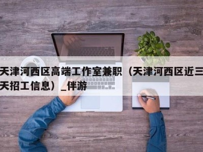 天津河西区高端工作室兼职(天津河西区近三天招工信息)_伴游
