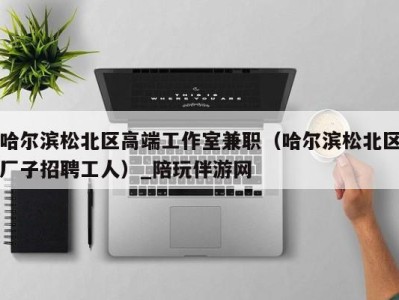哈尔滨松北区高端工作室兼职(哈尔滨松北区厂子招聘工人)_陪玩伴游网
