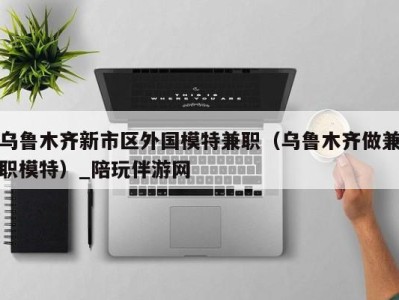 乌鲁木齐新市区外国模特兼职(乌鲁木齐做兼职模特)_陪玩伴游网